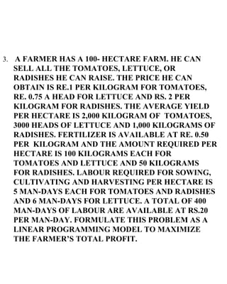 3.   A FARMER HAS A 100- HECTARE FARM. HE CAN SELL ALL THE TOMATOES, LETTUCE, OR RADISHES HE CAN RAISE. THE PRICE HE CAN OBTAIN IS RE.1 PER KILOGRAM FOR TOMATOES, RE. 0.75 A HEAD FOR LETTUCE AND RS. 2 PER KILOGRAM FOR RADISHES. THE AVERAGE YIELD PER HECTARE IS 2,000 KILOGRAM OF  TOMATOES, 3000 HEADS OF LETTUCE AND 1,000 KILOGRAMS OF RADISHES. FERTILIZER IS AVAILABLE AT RE. 0.50 PER  KILOGRAM AND THE AMOUNT REQUIRED PER HECTARE IS 100 KILOGRAMS EACH FOR TOMATOES AND LETTUCE AND 50 KILOGRAMS FOR RADISHES. LABOUR REQUIRED FOR SOWING, CULTIVATING AND HARVESTING PER HECTARE IS 5 MAN-DAYS EACH FOR TOMATOES AND RADISHES AND 6 MAN-DAYS FOR LETTUCE. A TOTAL OF 400 MAN-DAYS OF LABOUR ARE AVAILABLE AT RS.20 PER MAN-DAY. FORMULATE THIS PROBLEM AS A LINEAR PROGRAMMING MODEL TO MAXIMIZE THE FARMER’S TOTAL PROFIT. 