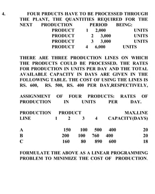 4.  FOUR PRDUCTS HAVE TO BE PROCESSED THROUGH THE PLANT, THE QUANTITIES REQUIRED FOR THE NEXT PRODUCTION  PERIOD BEING: PRODUCT 1 2,000   UNITS PRODUCT 2 3,000  UNITS PRODUCT 3 3,000  UNITS PRODUCT 4 6,000  UNITS  THERE ARE THREE PRODUCTION LINES ON WHICH THE PRODUCTS COULD BE PROCESSED. THE RATES FOR PRODUCTION IN UNITS PER DAY AND THE TOTAL AVAILABLE CAPACITY IN DAYS ARE GIVEN IN THE FOLLOWING TABLE. THE COST OF USING THE LINES IS RS. 600,  RS. 500, RS. 400 PER DAY,RESPECTIVELY, ASSIGNMENT OF FOUR PRODUCTS: RATES OF PRODUCTION IN UNITS PER DAY. PRODUCTION   PRODUCT   MAX.LINE LINE   1  2  3  4  CAPACITY(DAYS) A   150  100  500  400 20 B   200  100  760  400  20 C   160  80  890  600 18 FORMULATE THE ABOVE AS A LINEAR PROGRAMMING PROBLEM TO MINIMIZE THE COST OF  PRODUCTION . 
