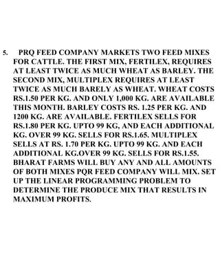 5.  PRQ FEED COMPANY MARKETS TWO FEED MIXES FOR CATTLE. THE FIRST MIX, FERTILEX, REQUIRES AT LEAST TWICE AS MUCH WHEAT AS BARLEY. THE SECOND MIX, MULTIPLEX REQUIRES AT LEAST TWICE AS MUCH BARELY AS WHEAT. WHEAT COSTS RS.1.50 PER KG. AND ONLY 1,000 KG. ARE AVAILABLE THIS MONTH. BARLEY COSTS RS. 1.25 PER KG. AND 1200 KG. ARE AVAILABLE. FERTILEX SELLS FOR RS.1.80 PER KG. UPTO 99 KG, AND EACH ADDITIONAL KG. OVER 99 KG. SELLS FOR RS.1.65. MULTIPLEX SELLS AT RS. 1.70 PER KG. UPTO 99 KG. AND EACH ADDITIONAL KG.OVER 99 KG. SELLS FOR RS.1.55. BHARAT FARMS WILL BUY ANY AND ALL AMOUNTS OF BOTH MIXES PQR FEED COMPANY WILL MIX. SET UP THE LINEAR PROGRAMMING PROBLEM TO DETERMINE THE PRODUCE MIX THAT RESULTS IN MAXIMUM PROFITS . 