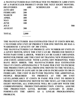 A MANUFACTURER HAS CONTRACTED TO PRODUCE 2,000 UNITS OF A PARTICULER PRODUCT OVER THE NEXT EIGHT MONTHS. DELIVERIES  ARE SCHEDULED AS FOLLOW: JANUARY 100 FEBRUARY 200 MARCH 300 APRIL 400 MAY 100 JUNE 100 JULY  500 AUGUST 300 TOTAL 2,000 THE MANUFACTURER  HAS ESTIMATED THAT IT COSTS HIM RE. 1 TO STORE ONE UNIT OF PRODUCT FOR ONE MONTH. HE HAS A WAREHOUSE CAPACITY OF 300 UNITS. THE MANUFACTURER CAN PRODUCE ANY NUMBER OF UNITS IN A GIVEN MONTH, SINCE THE UNIT CAN BE  PRODUCED MOSTLY WITH PART-TIME LABOUR,  WHICH CAN BE EASILY OBTAINED. HOWEVER,THERE ARE THE COST OF TRANING NEW PERSONNEL AND COSTS ASSOCIATED  WITH LAYING OFF PERSONNEL WHO HAVE BEEN HIRED. THE MANUFACTURER HAS ESTIMATED THAT IT COSTS APPOXIMATELY 75 PAISE PER UNIT TO INCRESE THE PRODUCTION LEVEL FROM ONE MONTH TO THE NEXT(E.G. IF PRODUCTION IN JANUARY IS 200 AND IS INCREASED TO 300 IN FEBRUARY, THE COST IS RS.75 FOR TRANING THE ADDITIONAL PEOPLE REQUIRED  TO PRODUCE AT THE 300 UNIT LEVEL.)SIMILARLY IT COSTS 50 PAISE PER UNIT TO REDUCE PRODUCTION FROM ONE MONTH TO THE NEXT. (AT THE END OF EIGHT MONTHS, ALL EMPLOYEE WILL BE LAID OFF WITH THE CORRESPONDING PRODUCTION-REDUCTION COSTS). ASSUME THE PRODUCTION LEVEL BEFORE JANUARY IS ZERO . FORMULATE THE ABOVE AS A LINEAR PROGRAMMING PROBLEM.   