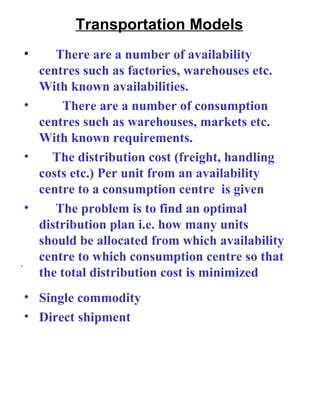 Transportation Models There are a number of availability centres such as factories, warehouses etc. With known availabilities. There are a number of consumption centres such as warehouses, markets etc. With known requirements. The distribution cost (freight, handling costs etc.) Per unit from an availability centre to a consumption centre  is given The problem is to find an optimal distribution plan i.e. how many units should be allocated from which availability centre to which consumption centre so that the total distribution cost is minimized . Single commodity Direct shipment 