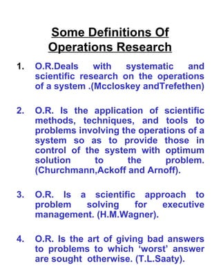 Some Definitions Of Operations Research O.R.Deals with systematic and scientific research on the operations of a system .(Mccloskey andTrefethen)   2. O.R. Is the application of scientific methods, techniques, and tools to problems involving the operations of a system so as to provide those in control of the system with optimum solution to the problem. (Churchmann,Ackoff and Arnoff).   3. O.R. Is a scientific approach to problem solving for executive management. (H.M.Wagner).   4. O.R. Is the art of giving bad answers to problems to which ‘worst’ answer are sought  otherwise. (T.L.Saaty).   