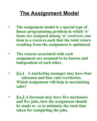 The Assignment Model The assignment model is a special type of linear programming problem in which ‘n’ items are assigned among ‘n’ receivers, one item to a receiver,such that the total return resulting from the assignment is optimized.   The returns associated with each assignment are assumed to be known and independent of each other.  Ex-1   A marketing manager may have four  salesmen and four sales territories.  Which assignment will help in maximizing sales? Ex-2  A foreman may have five mechanics and five jobs, how the assignment should be made so  as to minimize the total time taken for completing the jobs.   