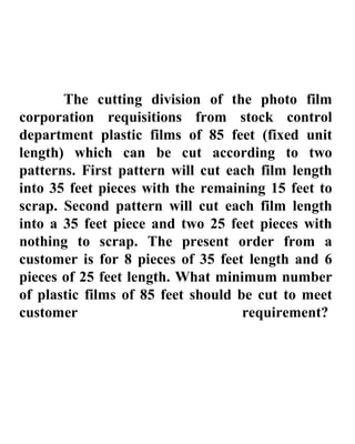 The cutting division of the photo film corporation requisitions from stock control department plastic films of 85 feet (fixed  unit length) which can be cut according to two patterns. First pattern will cut each film length into 35 feet pieces with the remaining 15 feet to scrap. Second pattern will cut each film length into a 35 feet piece and two 25 feet pieces with nothing to scrap. The present order from a customer is for 8 pieces of 35 feet length and 6 pieces of 25 feet length. What minimum number of plastic films of 85 feet should be cut to meet customer requirement?   