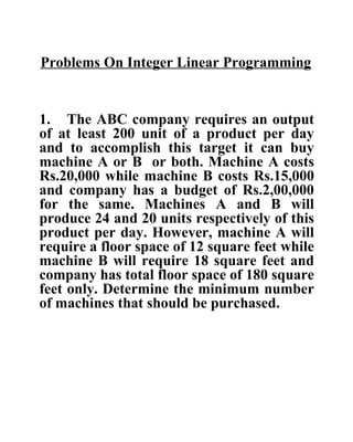 Problems On Integer Linear Programming 1. The ABC company requires an output of at least 200 unit of a product per day and to accomplish this target it can buy machine A or B  or both. Machine A costs Rs.20,000 while machine B costs Rs.15,000 and company has a budget of Rs.2,00,000 for the same. Machines A and B will produce 24 and 20 units respectively of this product per day. However, machine A will require a floor space of 12 square feet while machine B will require 18 square feet and company has total floor space of 180 square feet only. Determine the minimum number of machines that should be purchased.   