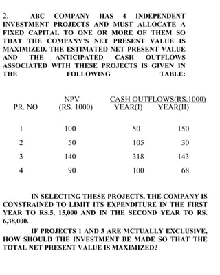 2. ABC COMPANY HAS 4 INDEPENDENT INVESTMENT PROJECTS AND MUST ALLOCATE A FIXED CAPITAL TO ONE OR MORE OF THEM SO THAT THE COMPANY’S NET PRESENT VALUE IS MAXIMIZED. THE ESTIMATED NET PRESENT VALUE AND THE ANTICIPATED CASH OUTFLOWS ASSOCIATED WITH THESE PROJECTS IS GIVEN IN THE FOLLOWING TABLE:   NPV   CASH OUTFLOWS(RS.1000)   PR. NO  (RS. 1000)  YEAR(I)  YEAR(II) 1 100   50 150 2   50   105   30 3 140   318 143 4   90   100   68 IN SELECTING THESE PROJECTS, THE COMPANY IS CONSTRAINED TO LIMIT ITS EXPENDITURE IN THE FIRST YEAR TO RS.5, 15,000 AND IN THE SECOND YEAR TO RS. 6,38,000. IF PROJECTS 1 AND 3 ARE MCTUALLY EXCLUSIVE, HOW SHOULD THE INVESTMENT BE MADE SO THAT THE TOTAL NET PRESENT VALUE IS MAXIMIZED? 