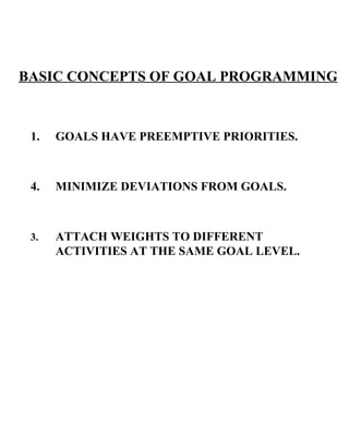 GOALS HAVE PREEMPTIVE PRIORITIES. MINIMIZE DEVIATIONS FROM GOALS. 3. ATTACH WEIGHTS TO DIFFERENT ACTIVITIES AT THE SAME GOAL LEVEL. BASIC CONCEPTS OF GOAL PROGRAMMING 