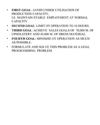 FIRST GOAL : AVOID UNDER UTILISATION OF PRODUCTION CAPACITY,  I.E. MAINTAIN STABLE  EMPLOYMENT AT NORMAL CAPACITY SECOND GOAL : LIMIT OT OPERATION TO 10 HOURS. THIRD GOAL  :ACHIEVE  SALES GOALS OF  70,000 M. OF UPHOLSTERY AND 45,000 M. OF DRESS MATERIAL. FOURTH GOAL : MINIMISE OT OPERATION AS MUCH AS POSSIBLE. FORMULATE AND SOLVE THIS PROBLEM AS A GOAL PROGRAMMING  PROBLEM.  
