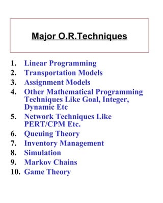 Major O.R.Techniques Linear Programming  Transportation Models Assignment Models Other Mathematical Programming  Techniques Like Goal, Integer, Dynamic Etc  Network Techniques Like PERT/CPM Etc. Queuing Theory Inventory Management Simulation Markov Chains Game Theory 
