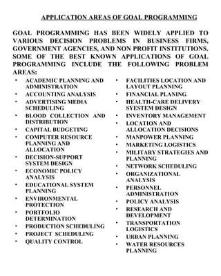 ACADEMIC PLANNING AND ADMINISTRATION ACCOUNTING ANALYSIS ADVERTISING MEDIA SCHEDULING BLOOD COLLECTION AND DISTRIBUTION CAPITAL BUDGETING COMPUTER RESOURCE PLANNING AND ALLOCATION DECISION-SUPPORT SYSTEM DESIGN ECONOMIC POLICY ANALYSIS EDUCATIONAL SYSTEM PLANNING ENVIRONMENTAL PROTECTION PORTFOLIO DETERMINATION PRODUCTION SCHEDULING PROJECT  SCHEDULING QUALITY CONTROL FACILITIES LOCATION AND LAYOUT PLANNING FINANCIAL PLANING HEALTH-CARE DELIVERY SYESTEM DESIGN INVENTORY MANAGEMENT LOCATION AND ALLOCATION DECISIONS MANPOWER PLANNING MARKETING LOGISTICS MILITARY STRATEGIES AND PLANNING NETWORK SCHEDULING ORGANIZATIONAL ANALYSIS PERSONNEL ADMINISTRATION POLICY ANALYSIS RESEARCH AND DEVELOPMENT TRANSPORTATION LOGISTICS URBAN PLANNING WATER RESOURCES   PLANNING APPLICATION AREAS OF GOAL PROGRAMMING GOAL PROGRAMMING HAS BEEN WIDELY APPLIED TO VARIOUS DECISION PROBLEMS IN BUSINESS FIRMS, GOVERNMENT AGENCIES, AND NON PROFIT INSTITUTIONS. SOME OF THE BEST KNOWN APPLICATIONS OF GOAL PROGRAMMING INCLUDE THE FOLLOWING PROBLEM AREAS:   
