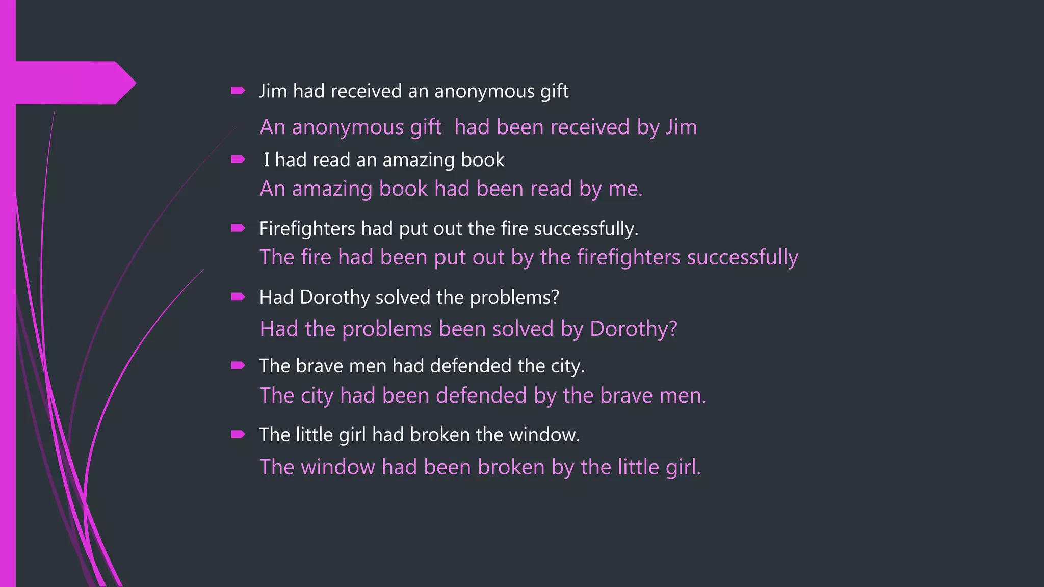  Jim had received an anonymous gift
 I had read an amazing book
 Firefighters had put out the fire successfully.
 Had Dorothy solved the problems?
 The brave men had defended the city.
 The little girl had broken the window.
An anonymous gift had been received by Jim
An amazing book had been read by me.
The fire had been put out by the firefighters successfully
Had the problems been solved by Dorothy?
The city had been defended by the brave men.
The window had been broken by the little girl.
 