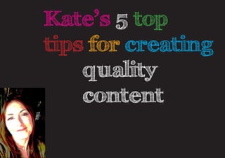 Kate’s 5 top
tips for creating 	
				 quality	
				 content
 
