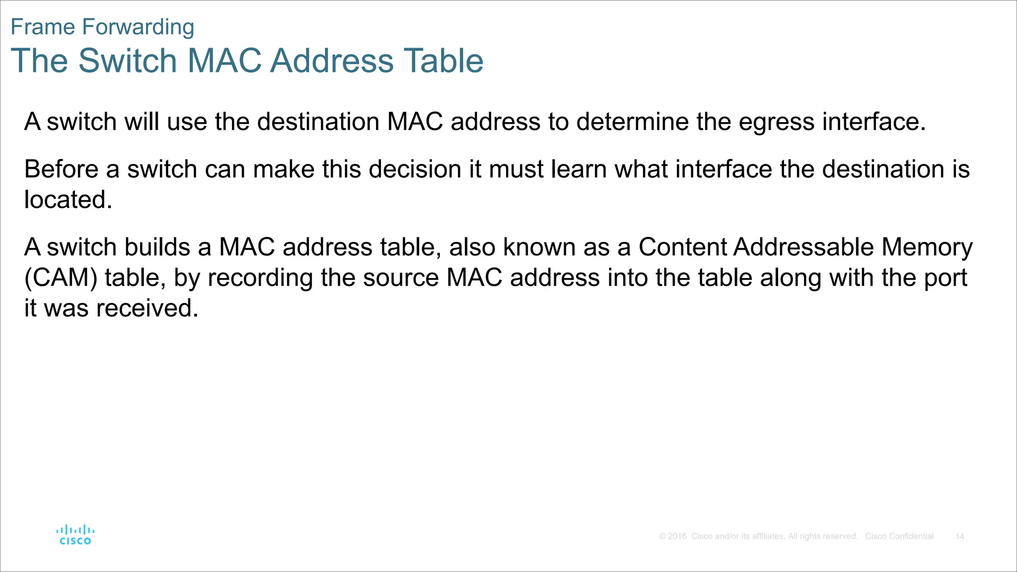 14
© 2016 Cisco and/or its affiliates. All rights reserved. Cisco Confidential
Frame Forwarding
The Switch MAC Address Table
A switch will use the destination MAC address to determine the egress interface.
Before a switch can make this decision it must learn what interface the destination is
located.
A switch builds a MAC address table, also known as a Content Addressable Memory
(CAM) table, by recording the source MAC address into the table along with the port
it was received.
 