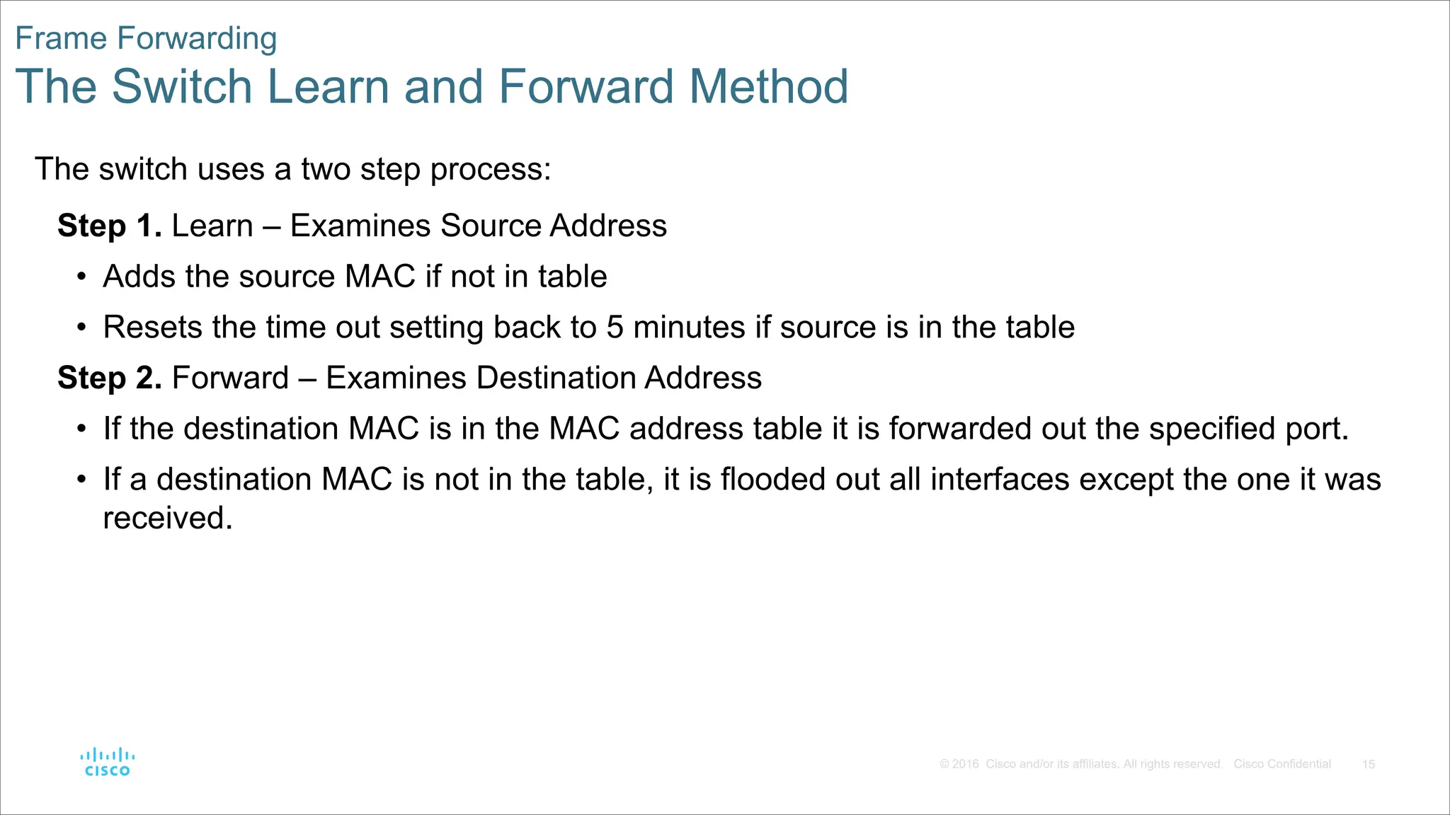15
© 2016 Cisco and/or its affiliates. All rights reserved. Cisco Confidential
Frame Forwarding
The Switch Learn and Forward Method
The switch uses a two step process:
Step 1. Learn – Examines Source Address
• Adds the source MAC if not in table
• Resets the time out setting back to 5 minutes if source is in the table
Step 2. Forward – Examines Destination Address
• If the destination MAC is in the MAC address table it is forwarded out the specified port.
• If a destination MAC is not in the table, it is flooded out all interfaces except the one it was
received.
 
