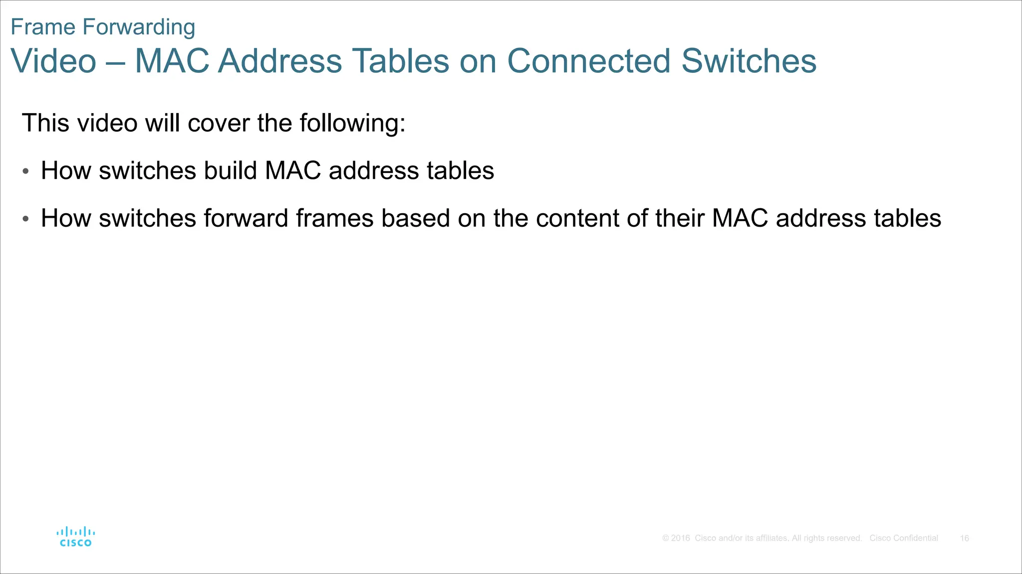 16
© 2016 Cisco and/or its affiliates. All rights reserved. Cisco Confidential
Frame Forwarding
Video – MAC Address Tables on Connected Switches
This video will cover the following:
• How switches build MAC address tables
• How switches forward frames based on the content of their MAC address tables
 