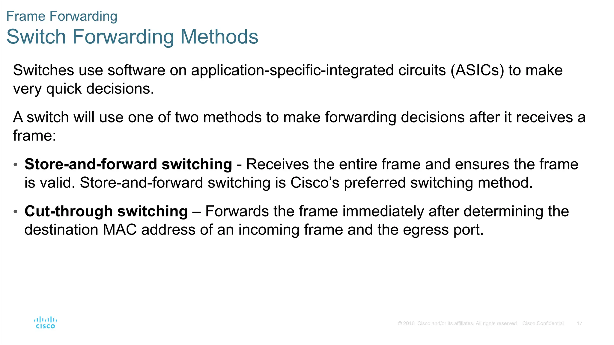 17
© 2016 Cisco and/or its affiliates. All rights reserved. Cisco Confidential
Frame Forwarding
Switch Forwarding Methods
Switches use software on application-specific-integrated circuits (ASICs) to make
very quick decisions.
A switch will use one of two methods to make forwarding decisions after it receives a
frame:
• Store-and-forward switching - Receives the entire frame and ensures the frame
is valid. Store-and-forward switching is Cisco’s preferred switching method.
• Cut-through switching – Forwards the frame immediately after determining the
destination MAC address of an incoming frame and the egress port.
 