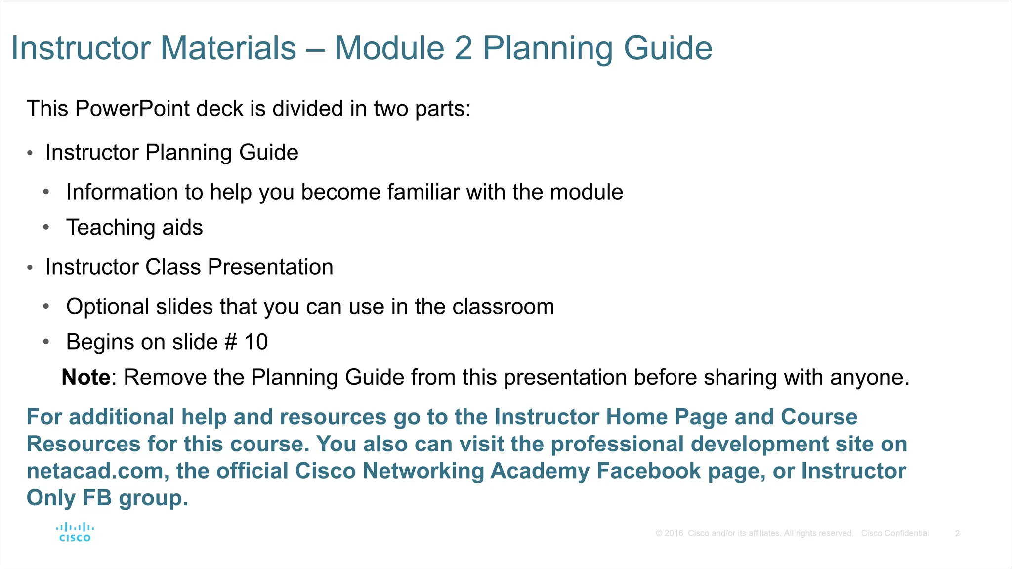 2
© 2016 Cisco and/or its affiliates. All rights reserved. Cisco Confidential
Instructor Materials – Module 2 Planning Guide
This PowerPoint deck is divided in two parts:
• Instructor Planning Guide
• Information to help you become familiar with the module
• Teaching aids
• Instructor Class Presentation
• Optional slides that you can use in the classroom
• Begins on slide # 10
Note: Remove the Planning Guide from this presentation before sharing with anyone.
For additional help and resources go to the Instructor Home Page and Course
Resources for this course. You also can visit the professional development site on
netacad.com, the official Cisco Networking Academy Facebook page, or Instructor
Only FB group.
 