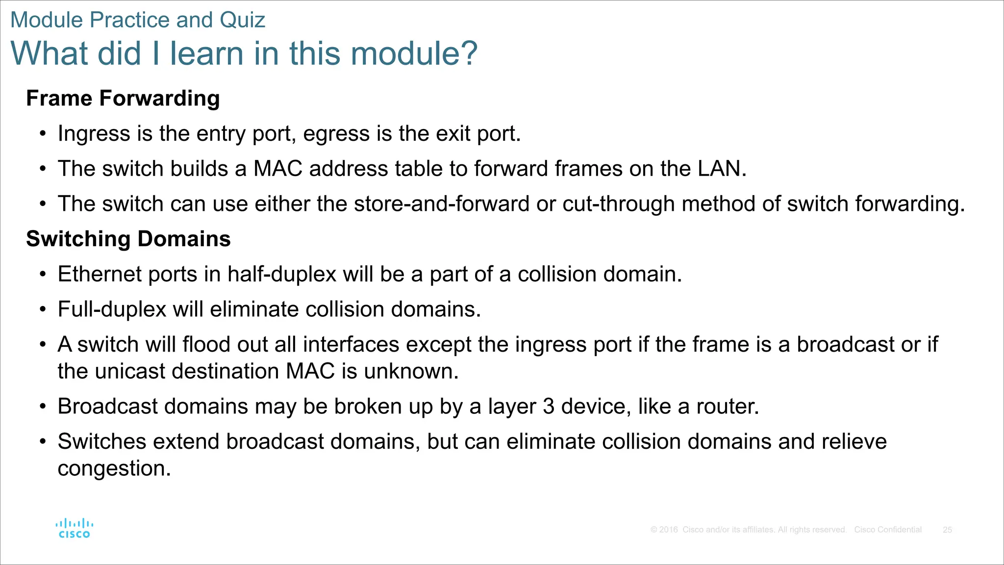 25
© 2016 Cisco and/or its affiliates. All rights reserved. Cisco Confidential
Module Practice and Quiz
What did I learn in this module?
Frame Forwarding
• Ingress is the entry port, egress is the exit port.
• The switch builds a MAC address table to forward frames on the LAN.
• The switch can use either the store-and-forward or cut-through method of switch forwarding.
Switching Domains
• Ethernet ports in half-duplex will be a part of a collision domain.
• Full-duplex will eliminate collision domains.
• A switch will flood out all interfaces except the ingress port if the frame is a broadcast or if
the unicast destination MAC is unknown.
• Broadcast domains may be broken up by a layer 3 device, like a router.
• Switches extend broadcast domains, but can eliminate collision domains and relieve
congestion.
 