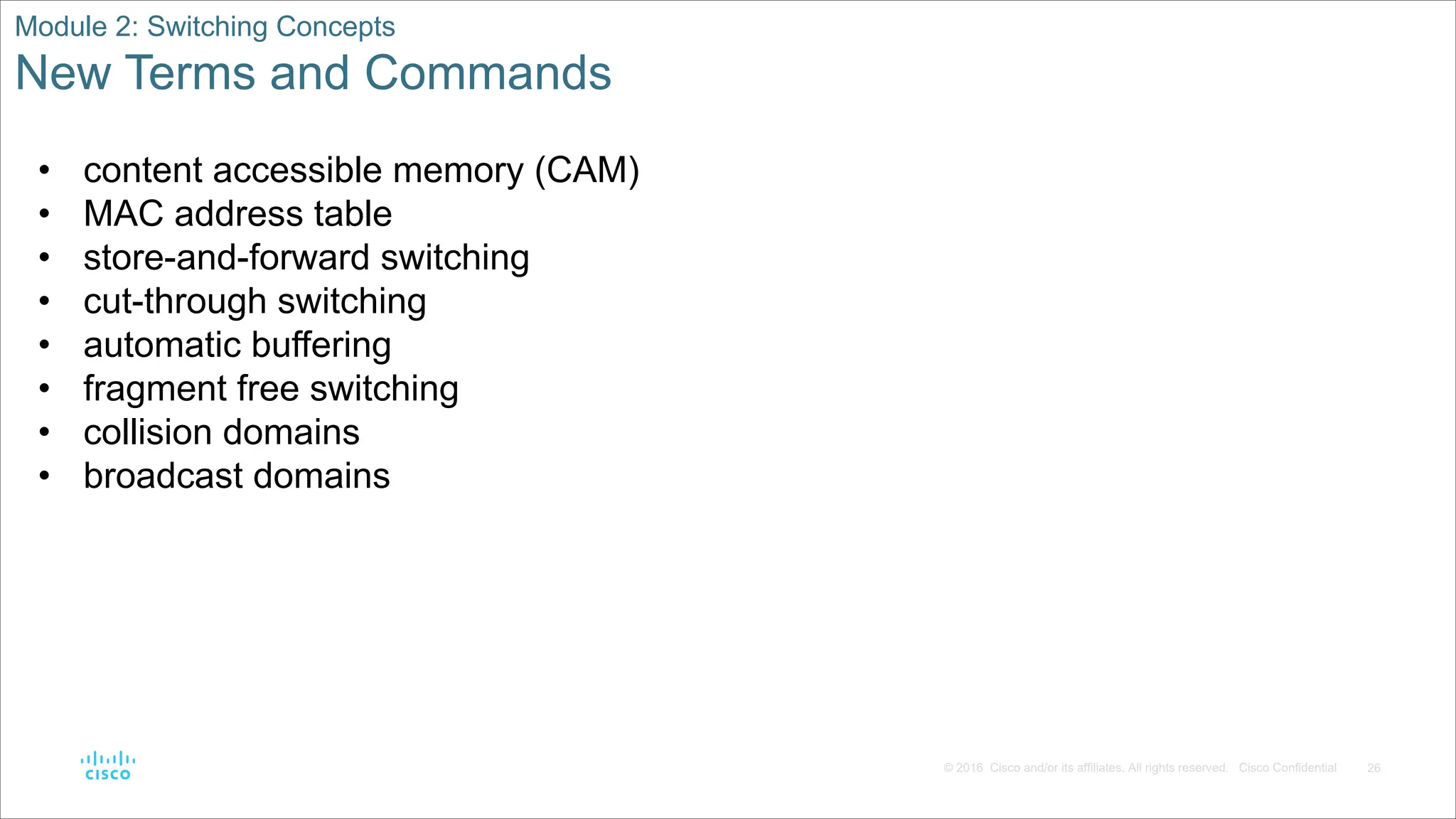 26
© 2016 Cisco and/or its affiliates. All rights reserved. Cisco Confidential
Module 2: Switching Concepts
New Terms and Commands
• content accessible memory (CAM)
• MAC address table
• store-and-forward switching
• cut-through switching
• automatic buffering
• fragment free switching
• collision domains
• broadcast domains
 