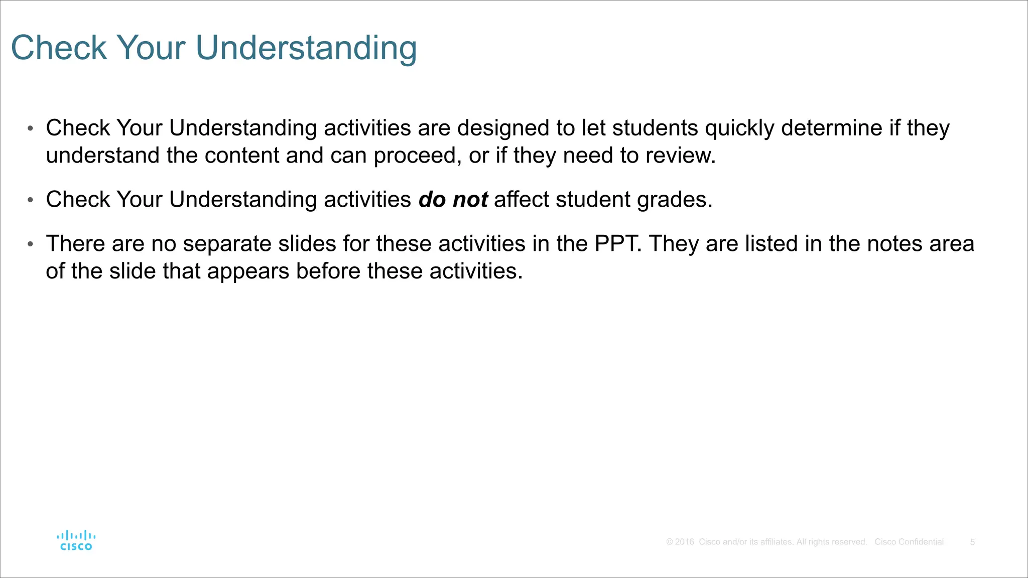 5
© 2016 Cisco and/or its affiliates. All rights reserved. Cisco Confidential
Check Your Understanding
• Check Your Understanding activities are designed to let students quickly determine if they
understand the content and can proceed, or if they need to review.
• Check Your Understanding activities do not affect student grades.
• There are no separate slides for these activities in the PPT. They are listed in the notes area
of the slide that appears before these activities.
 