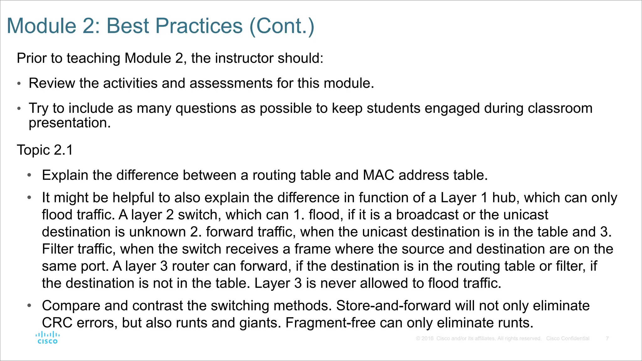 7
© 2016 Cisco and/or its affiliates. All rights reserved. Cisco Confidential
Module 2: Best Practices (Cont.)
Prior to teaching Module 2, the instructor should:
• Review the activities and assessments for this module.
• Try to include as many questions as possible to keep students engaged during classroom
presentation.
Topic 2.1
• Explain the difference between a routing table and MAC address table.
• It might be helpful to also explain the difference in function of a Layer 1 hub, which can only
flood traffic. A layer 2 switch, which can 1. flood, if it is a broadcast or the unicast
destination is unknown 2. forward traffic, when the unicast destination is in the table and 3.
Filter traffic, when the switch receives a frame where the source and destination are on the
same port. A layer 3 router can forward, if the destination is in the routing table or filter, if
the destination is not in the table. Layer 3 is never allowed to flood traffic.
• Compare and contrast the switching methods. Store-and-forward will not only eliminate
CRC errors, but also runts and giants. Fragment-free can only eliminate runts.
 