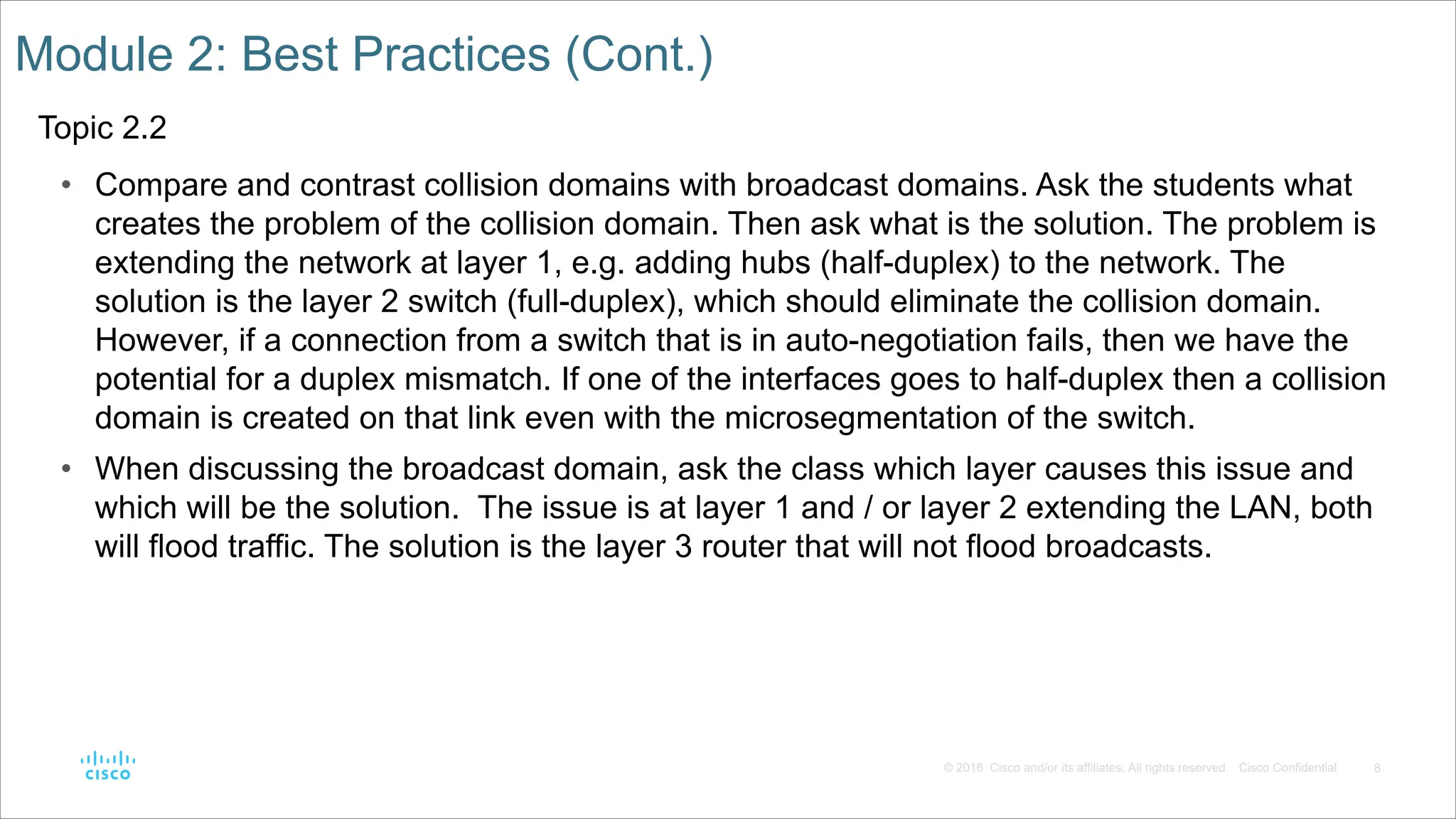 8
© 2016 Cisco and/or its affiliates. All rights reserved. Cisco Confidential
Module 2: Best Practices (Cont.)
Topic 2.2
• Compare and contrast collision domains with broadcast domains. Ask the students what
creates the problem of the collision domain. Then ask what is the solution. The problem is
extending the network at layer 1, e.g. adding hubs (half-duplex) to the network. The
solution is the layer 2 switch (full-duplex), which should eliminate the collision domain.
However, if a connection from a switch that is in auto-negotiation fails, then we have the
potential for a duplex mismatch. If one of the interfaces goes to half-duplex then a collision
domain is created on that link even with the microsegmentation of the switch.
• When discussing the broadcast domain, ask the class which layer causes this issue and
which will be the solution. The issue is at layer 1 and / or layer 2 extending the LAN, both
will flood traffic. The solution is the layer 3 router that will not flood broadcasts.
 