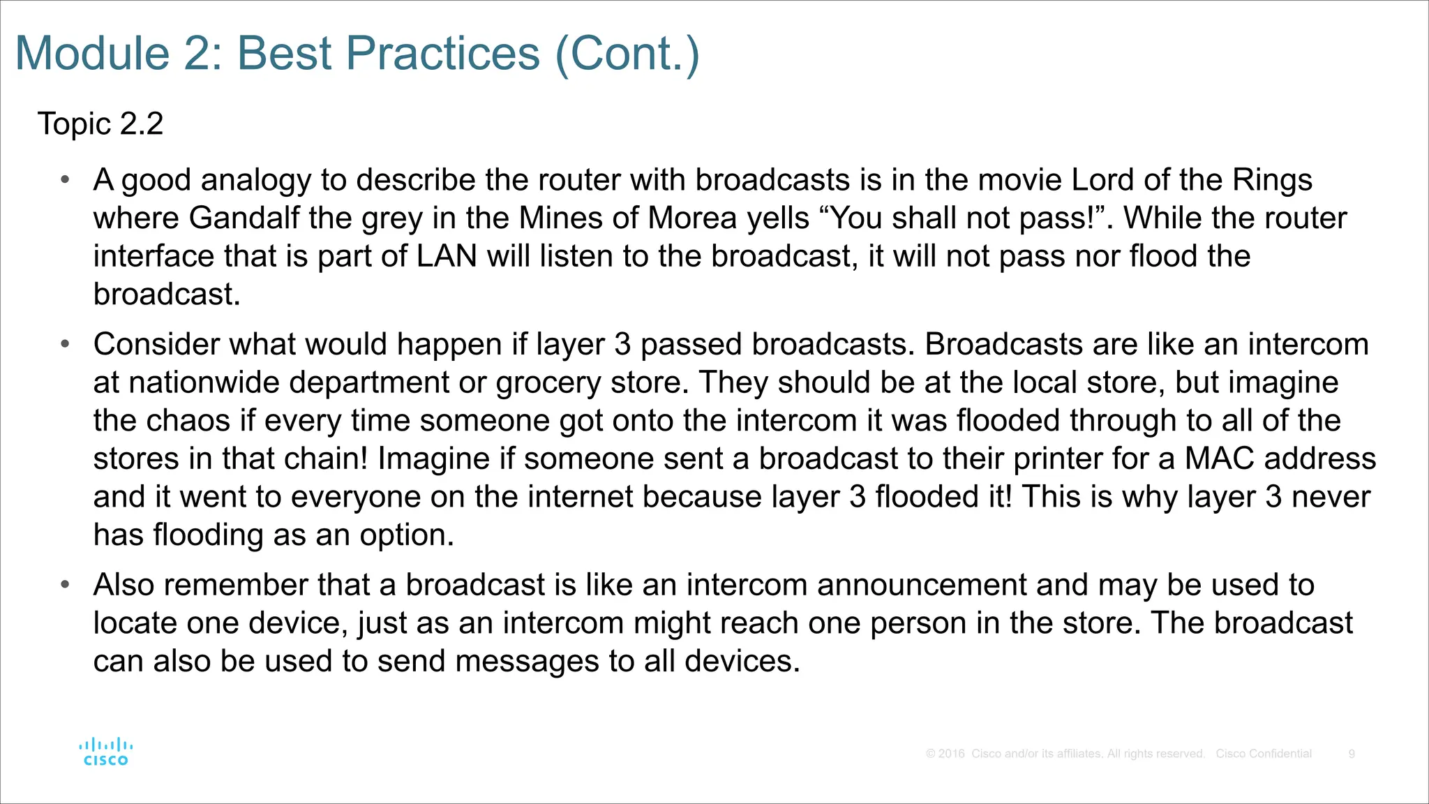 9
© 2016 Cisco and/or its affiliates. All rights reserved. Cisco Confidential
Module 2: Best Practices (Cont.)
Topic 2.2
• A good analogy to describe the router with broadcasts is in the movie Lord of the Rings
where Gandalf the grey in the Mines of Morea yells “You shall not pass!”. While the router
interface that is part of LAN will listen to the broadcast, it will not pass nor flood the
broadcast.
• Consider what would happen if layer 3 passed broadcasts. Broadcasts are like an intercom
at nationwide department or grocery store. They should be at the local store, but imagine
the chaos if every time someone got onto the intercom it was flooded through to all of the
stores in that chain! Imagine if someone sent a broadcast to their printer for a MAC address
and it went to everyone on the internet because layer 3 flooded it! This is why layer 3 never
has flooding as an option.
• Also remember that a broadcast is like an intercom announcement and may be used to
locate one device, just as an intercom might reach one person in the store. The broadcast
can also be used to send messages to all devices.
 
