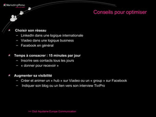 Conseils pour optimiser Choisir son réseau  LinkedIn dans une logique internationale Viadeo dans une logique business Facebook en général Temps à consacrer : 15 minutes par jour  Inscrire ses contacts tous les jours « donner pour recevoir » Augmenter sa visibilité Créer et animer un « hub » sur Viadeo ou un « group » sur Facebook Indiquer son blog ou un lien vers son interview TiviPro 