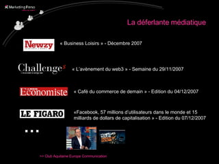 La déferlante médiatique « Business Loisirs » - Décembre 2007 « L’avènement du web3 » - Semaine du 29/11/2007 « Café du commerce de demain » - Edition du 04/12/2007 «Facebook, 57 millions d’utilisateurs dans le monde et 15 milliards de dollars de capitalisation » - Edition du 07/12/2007 … 