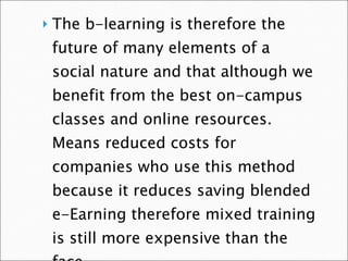 The b-learning is therefore the future of many elements of a social nature and that although we benefit from the best on-campus classes and online resources. Means reduced costs for companies who use this method because it reduces saving blended e-Earning therefore mixed training is still more expensive than the face  