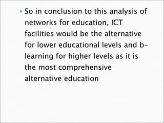 So in conclusion to this analysis of networks for education, ICT facilities would be the alternative for lower educational levels and b-learning for higher levels as it is the most comprehensive alternative education 
