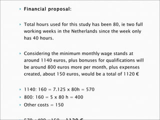 Financial proposal:    Total hours used for this study has been 80, ie two full working weeks in the Netherlands since the week only has 40 hours.    Considering the minimum monthly wage stands at around 1140 euros, plus bonuses for qualifications will be around 800 euros more per month, plus expenses created, about 150 euros, would be a total of 1120 €    1140: 160 = 7.125 x 80h = 570  800: 160 = 5 x 80 h = 400  Other costs = 150  570 +400 +150 =  1120 €   