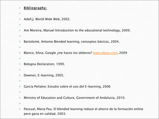 Bibliography:   Adell,J. World Wide Web, 2002.   Are Moreira, Manuel Introduction to the educational technology, 2009.   Bartolomé, Antonio Blended learning, conceptos básicos, 2004.   Blanco, Silvia; Google ¿me haces los deberes?  www.elpais.com , 2009   Bologna Declaration, 1999.   Downes; E-learning, 2005.   García Peñalvo; Estudio sobre el uso del E-learning, 2006   Ministry of Education and Culture, Government of Andalucia, 2010.   Pascual, Maria Pau; El blended learning reduce el ahorro de la formación online pero gana en calidad, 2003.   Siemens, George, A learning theory for the digital age, 2006.   VVAA. New media; a critical introduction 2008.   