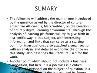 The following will address the main theme introduced by the question asked by the director of cultural enterprise Atticmedia, Mark Webber, on the creation of entirely digital learning environments. Through the analysis of learning platforms will try to give birth in a scientific way to this subject, with interesting information and links that can serve as a starting point for investigations, also attached a small section with an analysis and detailed economic the price on this study, also describes the literature used for this work.  Another point which should not include a business proposition, but here it is a job class is a critical analysis and personal on the subject of question, ie a staff mink education via the Internet and its future 