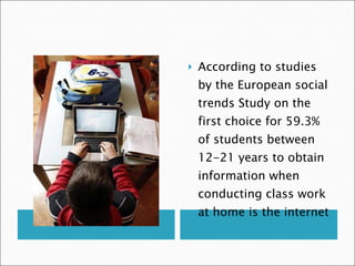 According to studies by the European social trends Study on the first choice for 59.3% of students between 12-21 years to obtain information when conducting class work at home is the internet 
