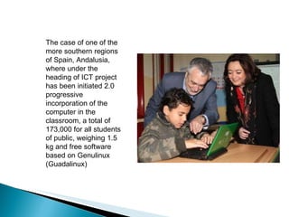 The case of one of the more southern regions of Spain, Andalusia, where under the heading of ICT project has been initiated 2.0 progressive incorporation of the computer in the classroom, a total of 173,000 for all students of public, weighing 1.5 kg and free software based on Genulinux (Guadalinux)  