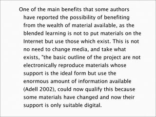 One of the main benefits that some authors have reported the possibility of benefiting from the wealth of material available, as the blended learning is not to put materials on the Internet but use those which exist. This is not no need to change media, and take what exists, "the basic outline of the project are not electronically reproduce materials whose support is the ideal form but use the enormous amount of information available (Adell 2002), could now qualify this because some materials have changed and now their support is only suitable digital.  