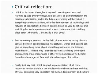 Critical reflection: I think as is shown throughout my work, creating curricula and learning spaces entirely virtual, it is possible, as demonstrated in the previous submission, and in the future everything will be virtual if everything continues as Now, with the development of technology and network of connections between people. It can be very beneficial and enriching for such a person attend a web conference that is taking place across the world .. but really is that good?    Para mi creo q is essential in the field of education as in any physical contact between people because his gestures, words and actions can give us something more about something written on the Internet, much flatter ... That is why I blended systems are being developed and reaching more importance q other systems because we benefit from the advantages of face with the advantages of it online.    Finally just say that I think is good implementation of all these resources to education but can not leave it to the main base and that physical contact is very important for human development and culture in general. That is, you can create fully digital environments but do not think is the right decision.    