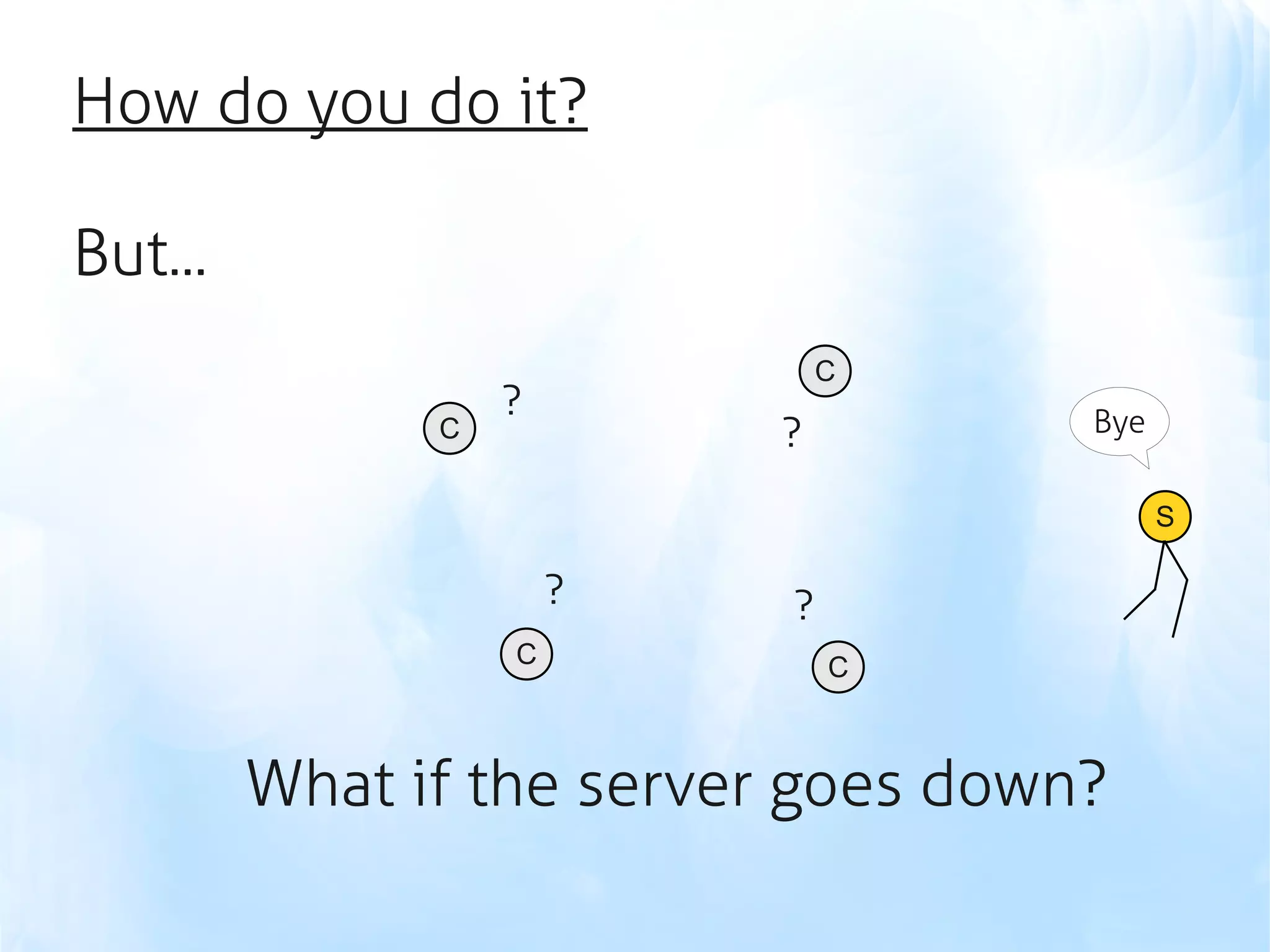 How do you do it?

But...
                               C
                   ?                 Bye
               C           ?
                                           S

                       ?   ?
                   C           C



         What if the server goes down?
 