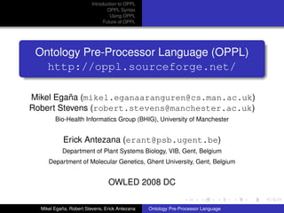 Introduction to OPPL
                                 OPPL Syntax
                                  Using OPPL
                               Future of OPPL




 Ontology Pre-Processor Language (OPPL)
   http://oppl.sourceforge.net/

Mikel Egaña (mikel.eganaaranguren@cs.man.ac.uk)
Robert Stevens (robert.stevens@manchester.ac.uk)
        Bio-Health Informatics Group (BHIG), University of Manchester


            Erick Antezana (erant@psb.ugent.be)
           Department of Plant Systems Biology, VIB, Gent, Belgium
     Department of Molecular Genetics, Ghent University, Gent, Belgium


                                OWLED 2008 DC

  Mikel Egaña, Robert Stevens, Erick Antezana   Ontology Pre-Processor Language
 