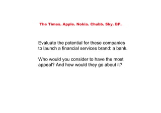 The Times. Apple. Nokia. Chubb. Sky. BP.




Evaluate the potential for these companies
to launch a financial services brand: a bank.

Who would you consider to have the most
appeal? And how would they go about it?
 
