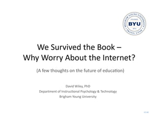 We	
  Survived	
  the	
  Book	
  –	
  	
  
Why	
  Worry	
  About	
  the	
  Internet?	
  
     (A	
  few	
  thoughts	
  on	
  the	
  future	
  of	
  educa@on)	
  


                              David	
  Wiley,	
  PhD	
  
       Department	
  of	
  Instruc@onal	
  Psychology	
  &	
  Technology	
  
                      Brigham	
  Young	
  University	
  



                                                                               CC BY!
 