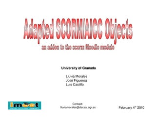 University of Granada Lluvia Morales José Figueroa Luis Castillo February 4 th  2010 Contact:  [email_address] Adapted SCORM/AICC Objects an addon to the scorm Moodle module  