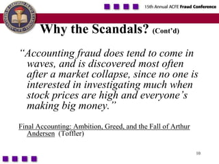10Why the Scandals? (Cont’d)“Accounting fraud does tend to come in waves, and is discovered most often after a market collapse, since no one is interested in investigating much when  stock prices are high and everyone’s making big money.”Final Accounting: Ambition, Greed, and the Fall of Arthur Andersen  (Toffler)