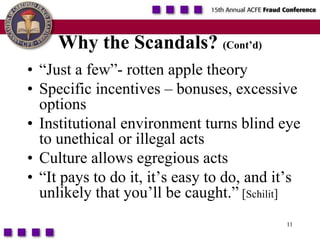 11Why the Scandals? (Cont’d)“Just a few”- rotten apple theorySpecific incentives – bonuses, excessive optionsInstitutional environment turns blind eye to unethical or illegal actsCulture allows egregious acts“It pays to do it, it’s easy to do, and it’s unlikely that you’ll be caught.” [Schilit]