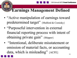 18Earnings Management Defined“Active manipulation of earnings toward predetermined target” {Mulford & Comisky}“Purposeful intervention in external financial reporting process with intent of obtaining private gain” {Shipper} “Intentional, deliberate misstatement or omission of material facts, or accounting data, which is misleading” {ACFE}