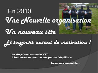 En 2010Une Nouvelle organisation Un nouveau siteEt toujours autant de motivation !La vie, c'est comme le VTT,  il faut avancer pour ne pas perdre l'équilibre.                                                Avançons ensemble…