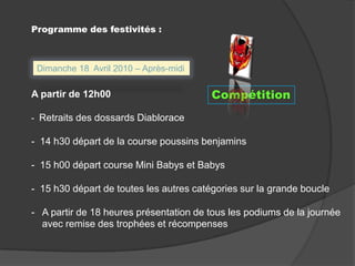Programme des festivités :Dimanche 18  Avril 2010 – Après-midiA partir de 12h00  -  Retraits des dossards Diablorace-  14 h30 départ de la course poussins benjamins-  15 h00 départ course Mini Babys et Babys-  15 h30 départ de toutes les autres catégories sur la grande boucle-   A partir de 18 heures présentation de tous les podiums de la journée    avec remise des trophées et récompensesCompétition