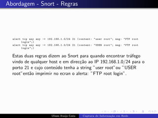 Abordagem - Snort - Regras




  alert tcp any any -> 192.168.1.0/24 21 ( content : " user root "; msg : " FTP root
       login ";)
  alert tcp any any -> 192.168.1.0/24 21 ( content : " USER root "; msg : " FTP root
       login ";)


  Estas duas regras dizem ao Snort para quando encontrar tr´fego
                                                           a
  vindo de qualquer host e em direc¸˜o ao IP 192.168.1.0/24 para o
                                   ca
  porto 21 e cujo conte´do tenha a string ”user root”ou ”USER
                       u
  root”ent˜o imprimir no ecran o alerta: ”FTP root login”.
          a




                           Ulisses Ara´jo Costa
                                      u           Captura de Informa¸˜o em Rede
                                                                    ca
 