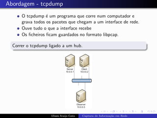 Abordagem - tcpdump
      O tcpdump ´ um programa que corre num computador e
                  e
      grava todos os pacotes que chegam a um interface de rede.
      Ouve tudo o que a interface recebe
      Os ﬁcheiros ﬁcam guardados no formato libpcap.

  Correr o tcpdump ligado a um hub.




                    Ulisses Ara´jo Costa
                               u           Captura de Informa¸˜o em Rede
                                                             ca
 
